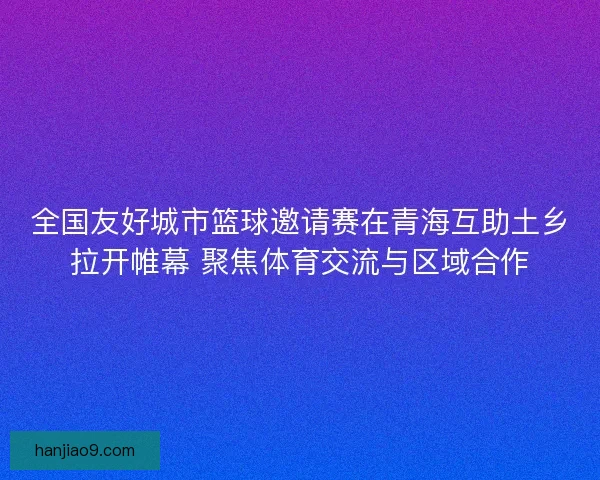 全国友好城市篮球邀请赛在青海互助土乡拉开帷幕 聚焦体育交流与区域合作