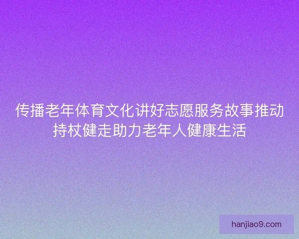 传播老年体育文化讲好志愿服务故事推动持杖健走助力老年人健康生活
