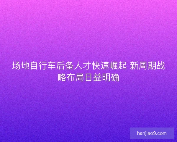 场地自行车后备人才快速崛起 新周期战略布局日益明确