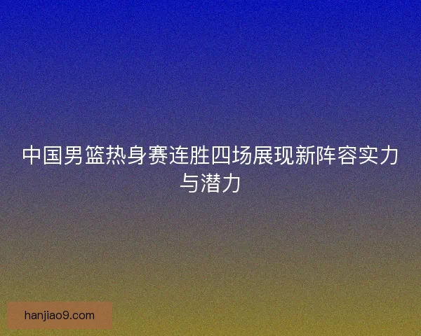 中国男篮热身赛连胜四场展现新阵容实力与潜力