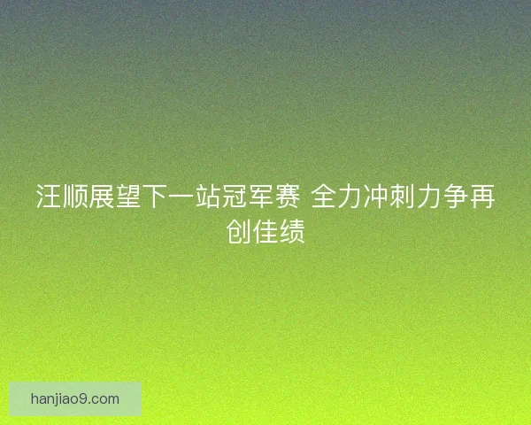 汪顺展望下一站冠军赛 全力冲刺力争再创佳绩