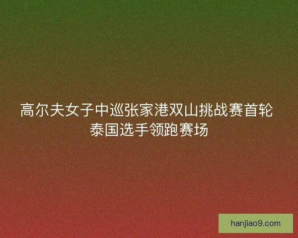 高尔夫女子中巡张家港双山挑战赛首轮 泰国选手领跑赛场
