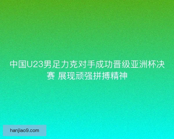 中国U23男足力克对手成功晋级亚洲杯决赛 展现顽强拼搏精神