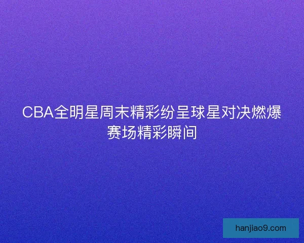 CBA全明星周末精彩纷呈球星对决燃爆赛场精彩瞬间