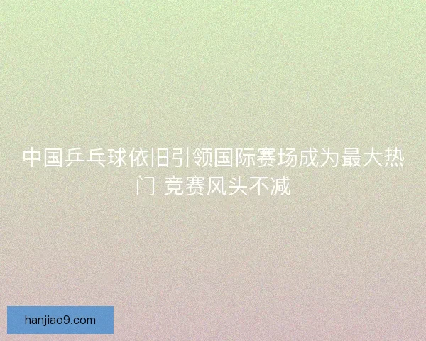 中国乒乓球依旧引领国际赛场成为最大热门 竞赛风头不减